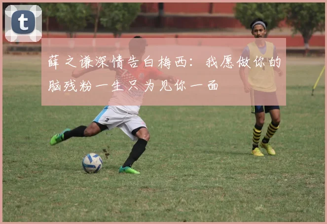 薛之谦深情告白梅西：我愿做你的脑残粉一生只为见你一面