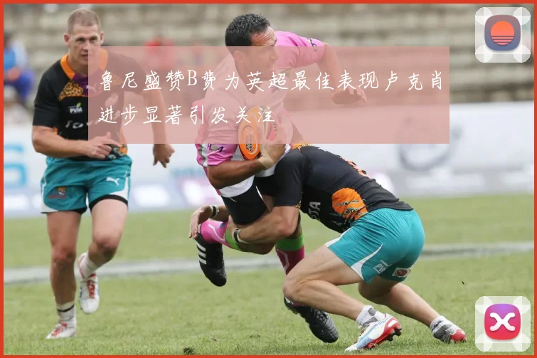 鲁尼盛赞B费为英超最佳表现卢克肖进步显著引发关注