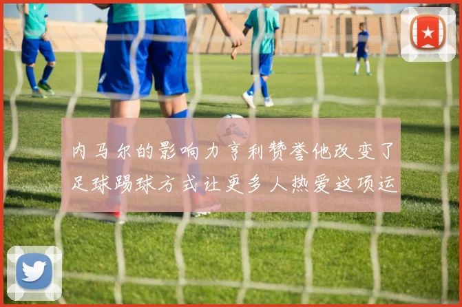 内马尔的影响力亨利赞誉他改变了足球踢球方式让更多人热爱这项运动