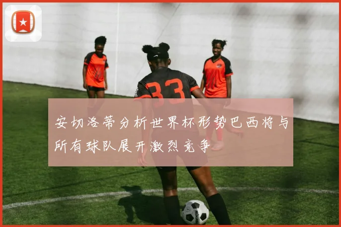 安切洛蒂分析世界杯形势巴西将与所有球队展开激烈竞争