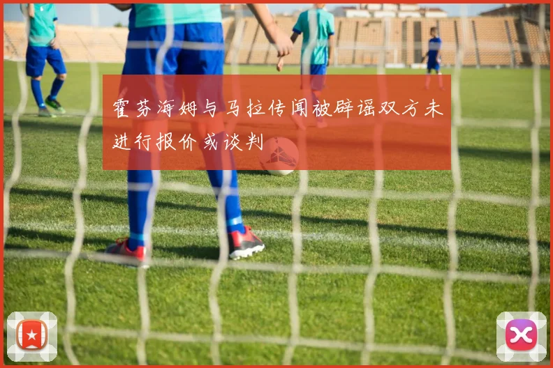 霍芬海姆与马拉传闻被辟谣双方未进行报价或谈判