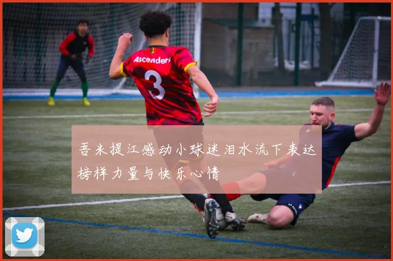 吾米提江感动小球迷泪水流下表达榜样力量与快乐心情