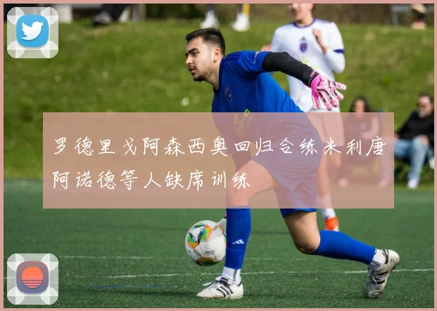 罗德里戈阿森西奥回归合练米利唐阿诺德等人缺席训练