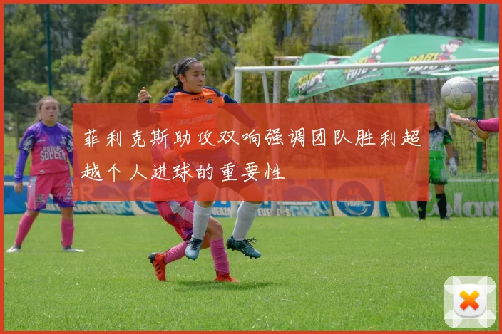 菲利克斯助攻双响强调团队胜利超越个人进球的重要性
