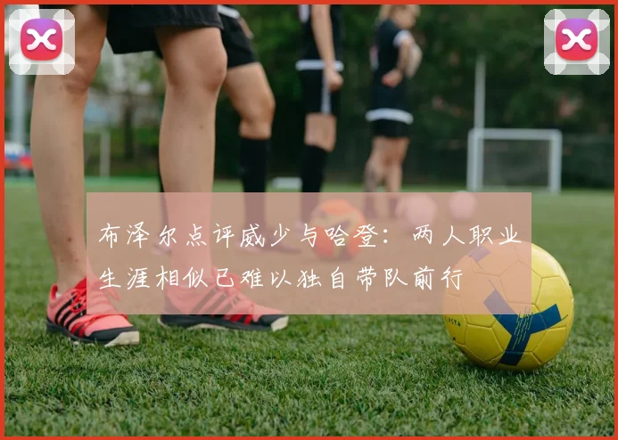布泽尔点评威少与哈登：两人职业生涯相似已难以独自带队前行