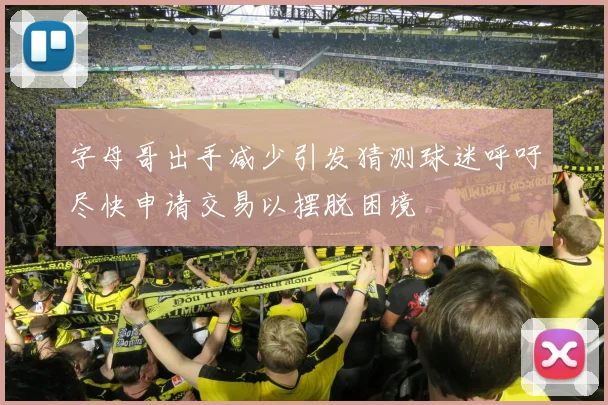 字母哥出手减少引发猜测球迷呼吁尽快申请交易以摆脱困境