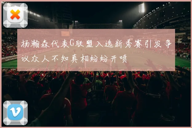 杨瀚森代表G联盟入选新秀赛引发争议众人不知真相纷纷开喷