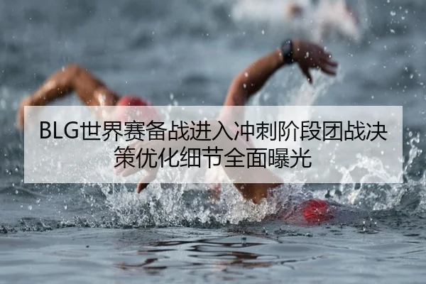 BLG世界赛备战进入冲刺阶段团战决策优化细节全面曝光（leyusports）